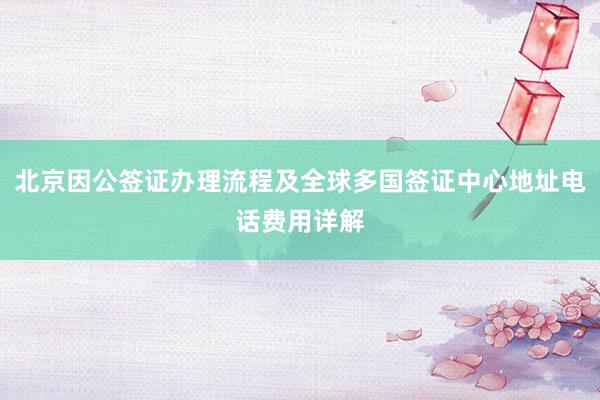 北京因公签证办理流程及全球多国签证中心地址电话费用详解