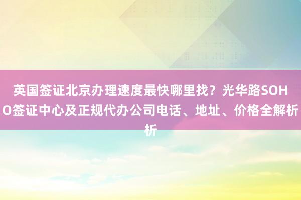英国签证北京办理速度最快哪里找？光华路SOHO签证中心及正规代办公司电话、地址、价格全解析