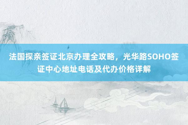 法国探亲签证北京办理全攻略，光华路SOHO签证中心地址电话及代办价格详解