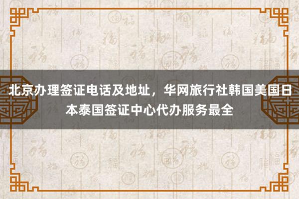 北京办理签证电话及地址，华网旅行社韩国美国日本泰国签证中心代办服务最全