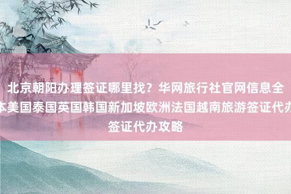 北京朝阳办理签证哪里找？华网旅行社官网信息全，日本美国泰国英国韩国新加坡欧洲法国越南旅游签证代办攻略