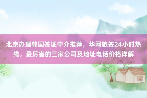 北京办理韩国签证中介推荐，华网旅签24小时热线，最厉害的三家公司及地址电话价格详解